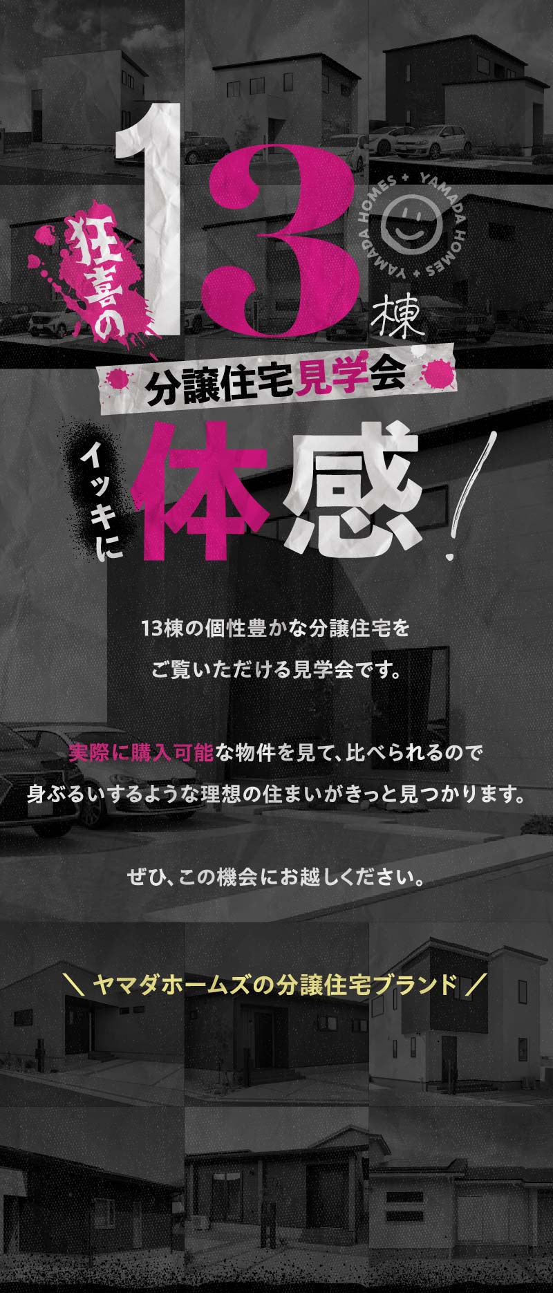 13棟の個性豊かな分譲住宅をご覧いただける見学会です。実際に購入可能な物件を見て、比べられるので身ぶるいするような理想の住まいがきっと見つかります。ぜひ、この機会にお越しください。